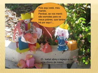 Pois aqui está, meu marido. Perdoai, se vos menti: são esmolas para os meus pobres, que tantos há por aqui !...(D. Isabel abre o regaço e cai uma chuva de rosas)