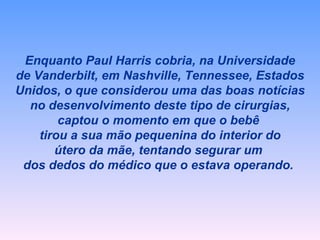 Enquanto Paul Harris cobria, na Universidade de Vanderbilt, em Nashville, Tennessee, Estados Unidos, o que considerou uma das boas notícias no desenvolvimento deste tipo de cirurgias, captou o momento em que o bebê  tirou a sua mão pequenina do interior do útero da mãe, tentando segurar um  dos dedos do médico que o estava operando.   