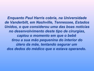 Enquanto Paul Harris cobria, na Universidade 
de Vanderbilt, em Nashville, Tennessee, Estados 
Unidos, o que considerou uma das boas notícias 
no desenvolvimento deste tipo de cirurgias, 
captou o momento em que o bebê 
tirou a sua mão pequenina do interior do 
útero da mãe, tentando segurar um 
dos dedos do médico que o estava operando. 
 
