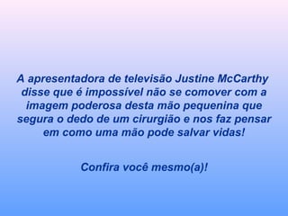 A apresentadora de televisão Justine McCarthy 
disse que é impossível não se comover com a 
imagem poderosa desta mão pequenina que 
segura o dedo de um cirurgião e nos faz pensar 
em como uma mão pode salvar vidas! 
Confira você mesmo(a)! 
 