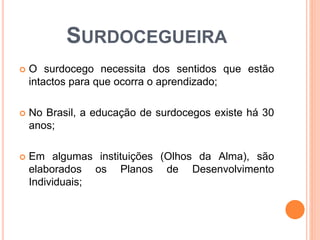 SURDOCEGUEIRA
 O surdocego necessita dos sentidos que estão
intactos para que ocorra o aprendizado;
 No Brasil, a educação de surdocegos existe há 30
anos;
 Em algumas instituições (Olhos da Alma), são
elaborados os Planos de Desenvolvimento
Individuais;
 