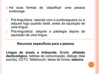  Há duas formas de ‘classificar’ uma pessoa
surdocega:
1. Pré-linguística: nascida com a surdocegueira ou a
adquire logo quando bebê, antes da aquisição de
uma língua;
2. Pós-linguística: adquire a patologia depois da
aquisição de uma língua.
Recursos específicos para a pessoa
Língua de sinais e intérprete, Braille, alfabeto
dacticológico, tablitas de comunicação, diálogo (fala
escrita), CCTV, Tellethouch, letras de forma, tadoma.
 