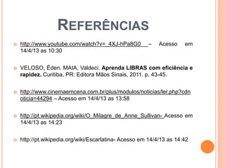 REFERÊNCIAS
 http://www.youtube.com/watch?v=_4XJ-hPa8G0 – Acesso em
14/4/13 as 10:30
 VELOSO, Éden. MAIA, Valdeci. Aprenda LIBRAS com eficiência e
rapidez. Curitiba, PR: Editora Mãos Sinais, 2011. p. 43-45.
 http://www.cinemaemcena.com.br/plus/modulos/noticias/ler.php?cdn
oticia=44294 – Acesso em 14/4/13 as 13:58
 http://pt.wikipedia.org/wiki/O_Milagre_de_Anne_Sullivan- Acesso em
14/4/13 as 14:23
 http://pt.wikipedia.org/wiki/Escarlatina- Acesso em 14/4/13 as 14:42
 