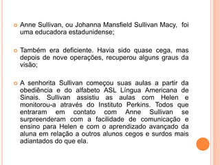  Anne Sullivan, ou Johanna Mansfield Sullivan Macy, foi
uma educadora estadunidense;
 Também era deficiente. Havia sido quase cega, mas
depois de nove operações, recuperou alguns graus da
visão;
 A senhorita Sullivan começou suas aulas a partir da
obediência e do alfabeto ASL Língua Americana de
Sinais. Sullivan assistiu as aulas com Helen e
monitorou-a através do Instituto Perkins. Todos que
entraram em contato com Anne Sullivan se
surpreenderam com a facilidade de comunicação e
ensino para Helen e com o aprendizado avançado da
aluna em relação a outros alunos cegos e surdos mais
adiantados do que ela.
 
