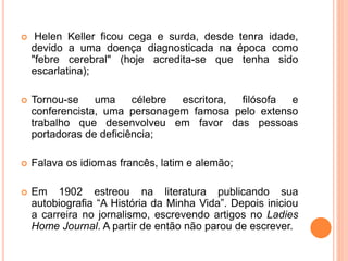  Helen Keller ficou cega e surda, desde tenra idade,
devido a uma doença diagnosticada na época como
"febre cerebral" (hoje acredita-se que tenha sido
escarlatina);
 Tornou-se uma célebre escritora, filósofa e
conferencista, uma personagem famosa pelo extenso
trabalho que desenvolveu em favor das pessoas
portadoras de deficiência;
 Falava os idiomas francês, latim e alemão;
 Em 1902 estreou na literatura publicando sua
autobiografia “A História da Minha Vida”. Depois iniciou
a carreira no jornalismo, escrevendo artigos no Ladies
Home Journal. A partir de então não parou de escrever.
 