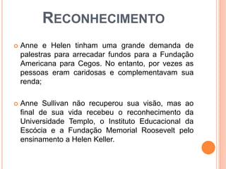 RECONHECIMENTO
 Anne e Helen tinham uma grande demanda de
palestras para arrecadar fundos para a Fundação
Americana para Cegos. No entanto, por vezes as
pessoas eram caridosas e complementavam sua
renda;
 Anne Sullivan não recuperou sua visão, mas ao
final de sua vida recebeu o reconhecimento da
Universidade Templo, o Instituto Educacional da
Escócia e a Fundação Memorial Roosevelt pelo
ensinamento a Helen Keller.
 