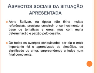 ASPECTOS SOCIAIS DA SITUAÇÃO
APRESENTADA
 Anne Sullivan, na época não tinha muitas
referências, precisou construir o conhecimento à
base de tentativas e erros, mas com muita
determinação e paixão pelo desafio.
 De todos os avanços conquistados por ela o mais
importante foi o aprendizado do simbólico, do
significado do amor, surpreendendo a todos num
final comovente.
 
