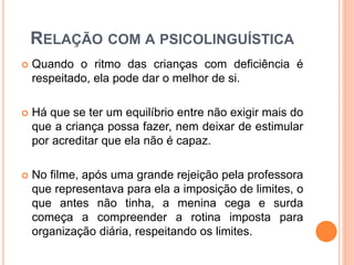 RELAÇÃO COM A PSICOLINGUÍSTICA
 Quando o ritmo das crianças com deficiência é
respeitado, ela pode dar o melhor de si.
 Há que se ter um equilíbrio entre não exigir mais do
que a criança possa fazer, nem deixar de estimular
por acreditar que ela não é capaz.
 No filme, após uma grande rejeição pela professora
que representava para ela a imposição de limites, o
que antes não tinha, a menina cega e surda
começa a compreender a rotina imposta para
organização diária, respeitando os limites.
 