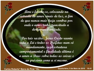 Ame e felicite-se, colocando na estrada do amor sinais de luz, a fim de que nunca mais haja sombra por onde o amor tenha transitado a derramar claridade. Por tais razões, Jesus Cristo reuniu toda a Lei e todos os Profetas num só mandamento, cuja estrutura comportamental e finalidade última é o amor a Deus sobre todas as coisas e ao próximo como a si mesmo. 