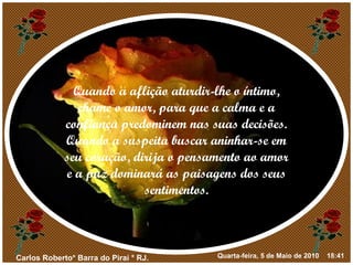 Quando a aflição aturdir-lhe o íntimo, chame o amor, para que a calma e a confiança predominem nas suas decisões. Quando a suspeita buscar aninhar-se em seu coração, dirija o pensamento ao amor e a paz dominará as paisagens dos seus sentimentos. 