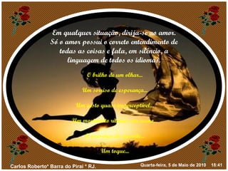 Em qualquer situação, dirija-se ao amor. Só o amor possui o correto entendimento de todas as coisas e fala, em silêncio, a linguagem de todos os idiomas. O brilho de um olhar... Um sorriso de esperança... Um gesto quase imperceptível... Um movimento rítmico, um aceno... A presença do ausente... Um toque... 