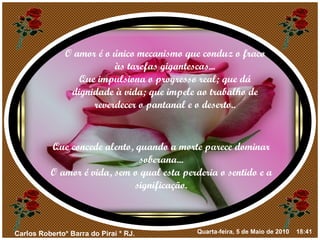 O amor é o único mecanismo que conduz o fraco às tarefas gigantescas... Que impulsiona o progresso real; que dá dignidade à vida; que impele ao trabalho de reverdecer o pantanal e o deserto.. Que concede alento, quando a morte parece dominar soberana... O amor é vida, sem o qual esta perderia o sentido e a significação. 