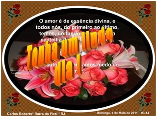 O amor é de essência divina, e todos nós, do primeiro ao último, temos, no fundo do coração, a centelha desse fogo sagrado. Portanto, não tenhamos medo de amar. Tenha um lindo dia ! 