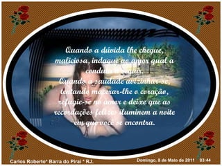 Quando a dúvida lhe chegue, maliciosa, indague ao amor qual a conduta a seguir. Quando a saudade avizinhar-se, tentando macerar-lhe o coração, refugie-se no amor e deixe que as recordações felizes iluminem a noite em que você se encontra. 