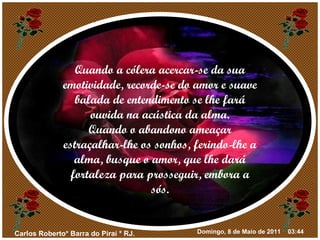 Quando a cólera acercar-se da sua emotividade, recorde-se do amor e suave balada de entendimento se lhe fará ouvida na acústica da alma. Quando o abandono ameaçar estraçalhar-lhe os sonhos, ferindo-lhe a alma, busque o amor, que lhe dará fortaleza para prosseguir, embora a sós. 