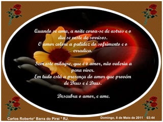 Quando se ama, a noite coroa-se de astros e o dia se veste de sorrisos. O amor colore a palidez do sofrimento e o erradica. Sem este milagre, que é o amor, não valeria a pena viver. Em tudo está a presença do amor que provém de Deus e é Deus. Descubra o amor, e ame. 