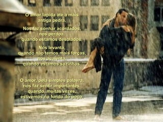O amor lapida até a maisO amor lapida até a mais
antiga pedra.antiga pedra.
Nos faz sonhar acordados,Nos faz sonhar acordados,
nos perdoa,nos perdoa,
quando estamos desolados.quando estamos desolados.
Nos levanta,Nos levanta,
quando não temos mais forças,quando não temos mais forças,
nos acalenta,nos acalenta,
quando estamos sozinhos.quando estamos sozinhos.
O amor, pela simples palavra,O amor, pela simples palavra,
nos faz sentir importantes,nos faz sentir importantes,
quando, muitas vezes,quando, muitas vezes,
estivemos no fundo do poço.estivemos no fundo do poço.
 