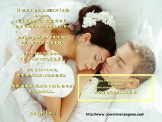 O amor, em sua cor todaO amor, em sua cor toda
branca,branca,
não pode ser manchado,não pode ser manchado,
nem usado pra outros fins,nem usado pra outros fins,
porque por ser intenso,porque por ser intenso,
por ser maravilhoso,por ser maravilhoso,
deve ser cuidado,deve ser cuidado,
deve ser acreditado,deve ser acreditado,
pra que nunca,pra que nunca,
em nenhum momento,em nenhum momento,
estejamos diante deste amor,estejamos diante deste amor,
magoados...magoados...
Angela LaraAngela Lara
Música :Música :
Elvis Presley_love me tenderElvis Presley_love me tender
Montagem :Montagem :
maricarusocunha@terra.com.brmaricarusocunha@terra.com.br
www.pranos.com.brwww.pranos.com.br
Facilitador:
http://www.powermensagens.com
 