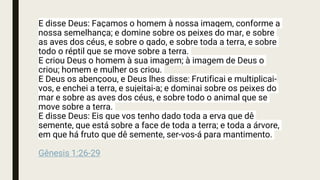 E disse Deus: Façamos o homem à nossa imagem, conforme a
nossa semelhança; e domine sobre os peixes do mar, e sobre
as aves dos céus, e sobre o gado, e sobre toda a terra, e sobre
todo o réptil que se move sobre a terra.
E criou Deus o homem à sua imagem; à imagem de Deus o
criou; homem e mulher os criou.
E Deus os abençoou, e Deus lhes disse: Frutificai e multiplicai-
vos, e enchei a terra, e sujeitai-a; e dominai sobre os peixes do
mar e sobre as aves dos céus, e sobre todo o animal que se
move sobre a terra.
E disse Deus: Eis que vos tenho dado toda a erva que dê
semente, que está sobre a face de toda a terra; e toda a árvore,
em que há fruto que dê semente, ser-vos-á para mantimento.
Gênesis 1:26-29
 