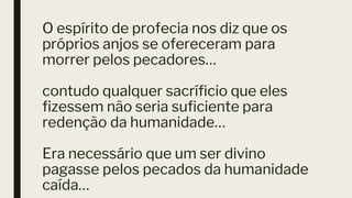 O espírito de profecia nos diz que os
próprios anjos se ofereceram para
morrer pelos pecadores…
contudo qualquer sacríficio que eles
fizessem não seria suficiente para
redenção da humanidade…
Era necessário que um ser divino
pagasse pelos pecados da humanidade
caída…
 