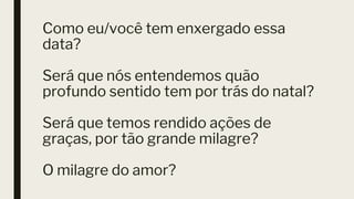 Como eu/você tem enxergado essa
data?
Será que nós entendemos quão
profundo sentido tem por trás do natal?
Será que temos rendido ações de
graças, por tão grande milagre?
O milagre do amor?
 