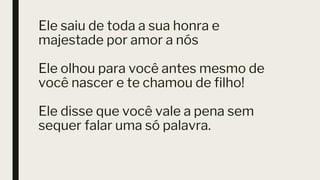 Ele saiu de toda a sua honra e
majestade por amor a nós
Ele olhou para você antes mesmo de
você nascer e te chamou de filho!
Ele disse que você vale a pena sem
sequer falar uma só palavra.
 