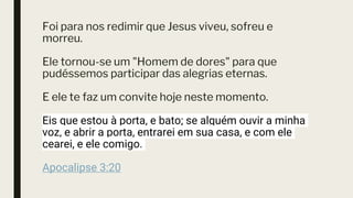Foi para nos redimir que Jesus viveu, sofreu e
morreu.
Ele tornou-se um "Homem de dores" para que
pudéssemos participar das alegrias eternas.
E ele te faz um convite hoje neste momento.
Eis que estou à porta, e bato; se alguém ouvir a minha
voz, e abrir a porta, entrarei em sua casa, e com ele
cearei, e ele comigo.
Apocalipse 3:20
 