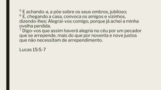 ⁵ E achando-a, a põe sobre os seus ombros, jubiloso;
⁶ E, chegando a casa, convoca os amigos e vizinhos,
dizendo-lhes: Alegrai-vos comigo, porque já achei a minha
ovelha perdida.
⁷ Digo-vos que assim haverá alegria no céu por um pecador
que se arrepende, mais do que por noventa e nove justos
que não necessitam de arrependimento.
Lucas 15:5-7
 