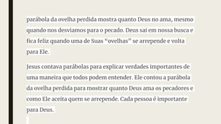 parábola da ovelha perdida mostra quanto Deus no ama, mesmo
quando nos desviamos para o pecado. Deus sai em nossa busca e
fica feliz quando uma de Suas “ovelhas” se arrepende e volta
para Ele.
Jesus contava parábolas para explicar verdades importantes de
uma maneira que todos podem entender. Ele contou a parábola
da ovelha perdida para mostrar quanto Deus ama os pecadores e
como Ele aceita quem se arrepende. Cada pessoa é importante
para Deus.
 