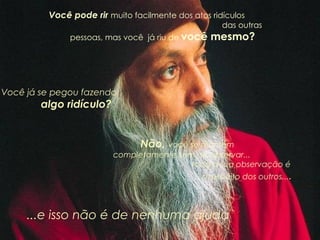 Você pode rir  muito facilmente dos atos ridículos  das outras pessoas, mas você  já riu de  você mesmo?       Você já se pegou fazendo  algo ridículo? Não,  você se mantém  completamente sem  se observar...  toda a sua observação é  a respeito dos outros... . ...e isso não é de nenhuma ajuda 