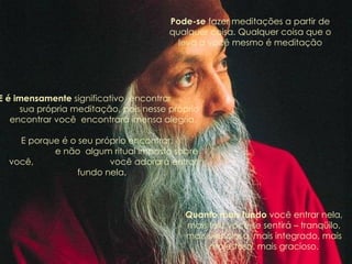 E é imensamente  significativo  encontrar  sua própria meditação, pois nesse próprio encontrar você  encontrará imensa alegria. E porque é o seu próprio encontrar,  e não  algum ritual imposto sobre você,  você adorará entrar fundo nela.  Pode-se  fazer meditações a partir de qualquer coisa. Qualquer coisa que o leva a você mesmo é meditação Quanto mais fundo  você entrar nela, mais feliz você se sentirá – tranqüilo, mais silencioso, mais integrado, mais majestoso, mais gracioso. 