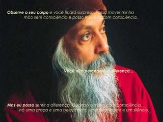 Observe o seu corpo  e você ficará surpreso. Posso mover minha  mão sem consciência e posso movê-la com consciência.  Você não perceberá a diferença...  Mas eu posso  sentir a diferença. Quando a movo com consciência,  há uma graça e uma beleza nela, uma serenidade e um silêncio. 