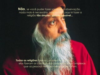 Não ,  se você puder fazer somente a observação,  nada mais é necessário. Meu esforço aqui é fazer a religião  tão simples  quanto possível...  Todas as religiões  fizeram justamente o oposto:  elas fizeram as coisas muito complexas, tão complexas que as pessoas nem ao menos as tentaram. 