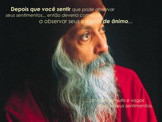 Depois  que você sentir  que pode observar  seus sentimentos... então deveria começar  a observar seus estados  de ânimo ... ....ainda mais  sutis e vagos  do que seus sentimentos. 
