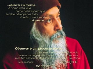 ...observar a si mesmo,  é como uma vela  numa noite escura que ilumina não apenas tudo  à volta , mas também  a si mesma . Observar é um processo eterno...  você sempre vai se aprofundando, mas nunca chega ao fim, quanto mais fundo você for, mais fica consciente de que entrou num processo eterno, sem nenhum  começo e nenhum fim... 