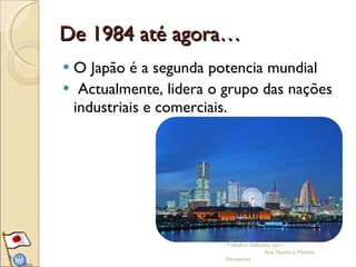 De 1984 até agora… O Japão é a segunda potencia mundial  Actualmente, lidera o grupo das nações industriais e comerciais.  Trabalho realizado por:  Ana Nunes e Melissa Fernandes 