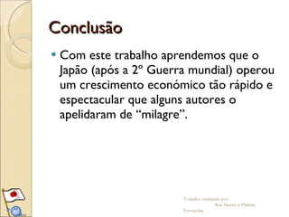 Conclusão Com este trabalho aprendemos que o Japão (após a 2º Guerra mundial) operou um crescimento económico tão rápido e espectacular que alguns autores o apelidaram de “milagre”. Trabalho realizado por:  Ana Nunes e Melissa Fernandes 
