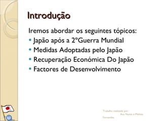 Introdução Iremos abordar os seguintes tópicos: Japão após a 2ºGuerra Mundial Medidas Adoptadas pelo Japão Recuperação Económica Do Japão Factores de Desenvolvimento Trabalho realizado por:  Ana Nunes e Melissa Fernandes 