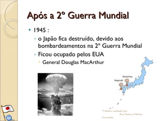 Após a 2º Guerra Mundial 1945 : o Japão fica destruído, devido aos bombardeamentos na 2º Guerra Mundial Ficou ocupado pelos EUA  General Douglas MacArthur Trabalho realizado por:  Ana Nunes e Melissa Fernandes 