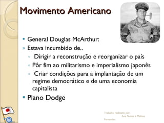 Movimento Americano General Douglas McArthur: Estava incumbido de.. Dirigir a reconstrução e reorganizar o país  Pôr fim ao militarismo e imperialismo japonês  Criar condições para a implantação de um regime democrático e de uma economia capitalista Plano Dodge Trabalho realizado por:  Ana Nunes e Melissa Fernandes 