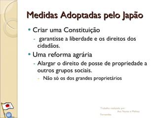 Medidas Adoptadas pelo Japão Criar uma Constituição garantisse a liberdade e os direitos dos cidadãos. Uma reforma agrária  Alargar o direito de posse de propriedade a outros grupos sociais.  Não só os dos grandes proprietários  Trabalho realizado por:  Ana Nunes e Melissa Fernandes 