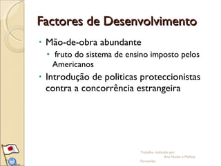 Factores de Desenvolvimento Mão-de-obra abundante  fruto do sistema de ensino imposto pelos Americanos Introdução de politicas proteccionistas contra a concorrência estrangeira  Trabalho realizado por:  Ana Nunes e Melissa Fernandes 