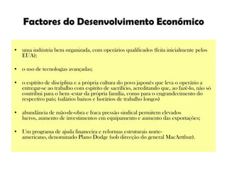 Factores do Desenvolvimento Económicouma indústria bem organizada, com operários qualificados (feita inicialmente pelos EUA); o uso de tecnologias avançadas; o espírito de disciplina e a própria cultura do povo japonês que leva o operário a entregar-se ao trabalho com espírito de sacrifício, acreditando que, ao fazê-lo, não só contribui para o bem -estar da própria família, como para o engrandecimento do respectivo país; (salários baixos e horários de trabalho longos)abundância de mão-de-obra e fraca pressão sindical permitem elevados lucros, aumento de investimentos em equipamento e aumento das exportações;Um programa de ajuda financeira e reformas estruturais norte-americano, denominado Plano Dodge (sob direcção do general MacArtthur).  