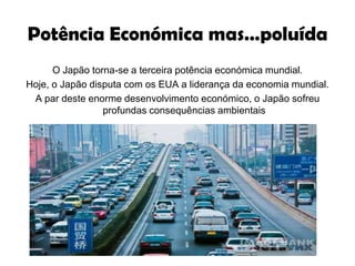 Potência Económica mas…poluídaO Japão torna-se a terceira potência económica mundial.Hoje, o Japão disputa com os EUA a liderança da economia mundial.A par deste enorme desenvolvimento económico, o Japão sofreu profundas consequências ambientais