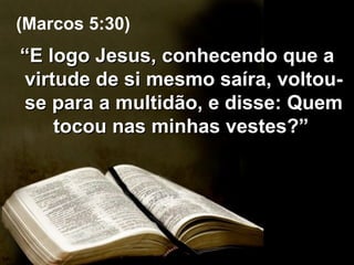 “ E logo Jesus, conhecendo que a virtude de si mesmo saíra, voltou-se para a multidão, e disse: Quem tocou nas minhas vestes?”  (Marcos 5:30) 