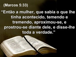 “ Então a mulher, que sabia o que lhe tinha acontecido, temendo e tremendo, aproximou-se, e prostrou-se diante dele, e disse-lhe toda a verdade.”  (Marcos 5:33) 