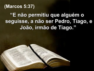 “ E não permitiu que alguém o seguisse, a não ser Pedro, Tiago, e João, irmão de Tiago.”  (Marcos 5:37) 