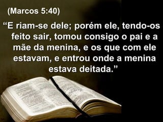 “ E riam-se dele; porém ele, tendo-os feito sair, tomou consigo o pai e a mãe da menina, e os que com ele estavam, e entrou onde a menina estava deitada.”  (Marcos 5:40) 