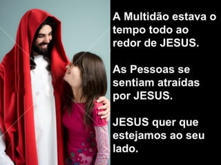 A Multidão estava o tempo todo ao redor de JESUS. As Pessoas se sentiam atraídas por JESUS.  JESUS quer que estejamos ao seu lado.  