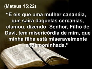 “ E eis que uma mulher cananéia, que saíra daquelas cercanias, clamou, dizendo: Senhor, Filho de Davi, tem misericórdia de mim, que minha filha está miseravelmente endemoninhada.”  (Mateus 15:22) 